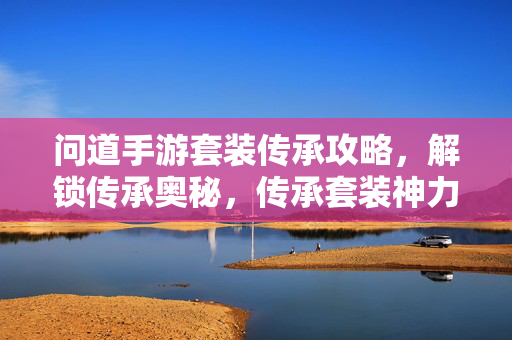 问道手游套装传承攻略,解锁传承奥秘,传承套装神力觉醒 问道手游套装传承攻略,解锁传承奥秘,传承套装神力觉醒