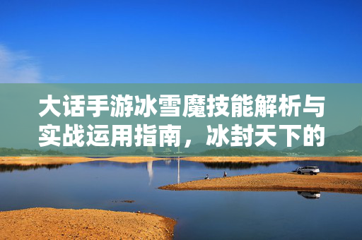 大话手游冰雪魔技能解析与实战运用指南,冰封天下的魔幻力量详解 大话手游冰雪魔技能解析与实战运用指南,冰封天下的魔幻力量详解
