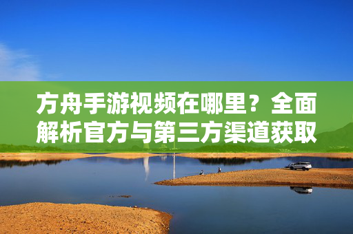 方舟手游视频在哪里?全面解析官方与第三方渠道获取方法 方舟手游视频在哪里?全面解析官方与第三方渠道获取方法