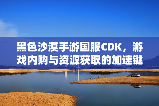 黑色沙漠手游国服CDK,游戏内购与资源获取的加速键还是风险陷阱? 黑色沙漠手游国服CDK,游戏内购与资源获取的加速键还是风险陷阱?