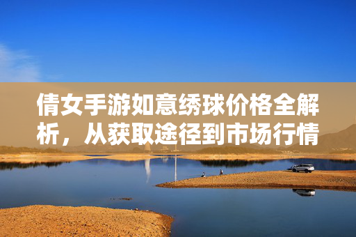 倩女手游如意绣球价格全解析,从获取途径到市场行情深度解读 倩女手游如意绣球价格全解析,从获取途径到市场行情深度解读