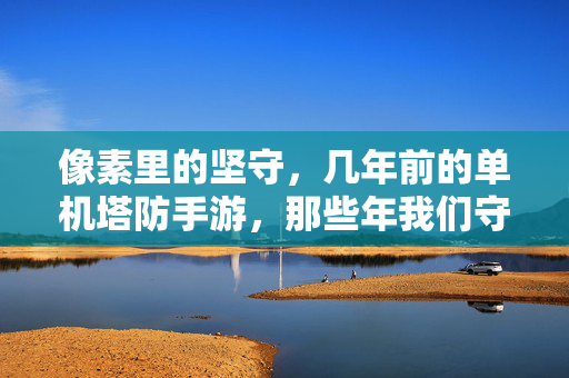 像素里的坚守,几年前的单机塔防手游,那些年我们守护的防线 像素里的坚守,几年前的单机塔防手游,那些年我们守护的防线