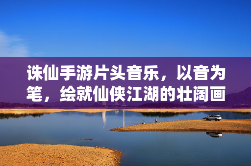 诛仙手游片头音乐,以音为笔,绘就仙侠江湖的壮阔画卷 诛仙手游片头音乐,以音为笔,绘就仙侠江湖的壮阔画卷