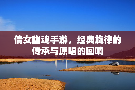 倩女幽魂手游,经典旋律的传承与原唱的回响 倩女幽魂手游,经典旋律的传承与原唱的回响
