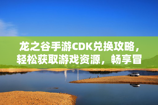 龙之谷手游CDK兑换攻略,轻松获取游戏资源,畅享冒险乐趣 龙之谷手游CDK兑换攻略,轻松获取游戏资源,畅享冒险乐趣