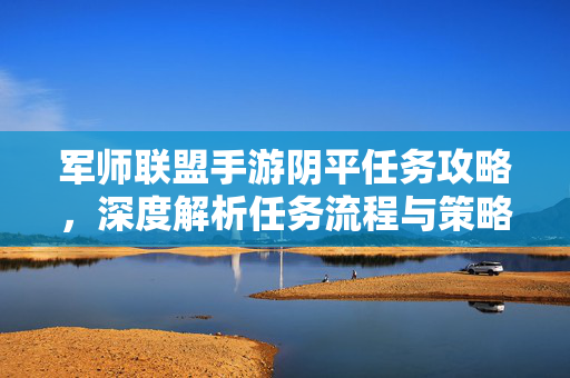 军师联盟手游阴平任务攻略,深度解析任务流程与策略技巧 军师联盟手游阴平任务攻略,深度解析任务流程与策略技巧