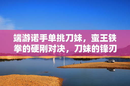 端游诺手单挑刀妹,蛮王铁拳的硬刚对决,刀妹的锋刃如何破局? 端游诺手单挑刀妹,蛮王铁拳的硬刚对决,刀妹的锋刃如何破局?