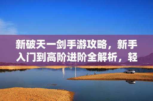 新破天一剑手游攻略,新手入门到高阶进阶全解析,轻松掌握玩法技巧,畅玩仙侠世界 新破天一剑手游攻略,新手入门到高阶进阶全解析,轻松掌握玩法技巧,畅玩仙侠世界