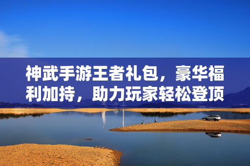 神武手游王者礼包,豪华福利加持,助力玩家轻松登顶 神武手游王者礼包,豪华福利加持,助力玩家轻松登顶