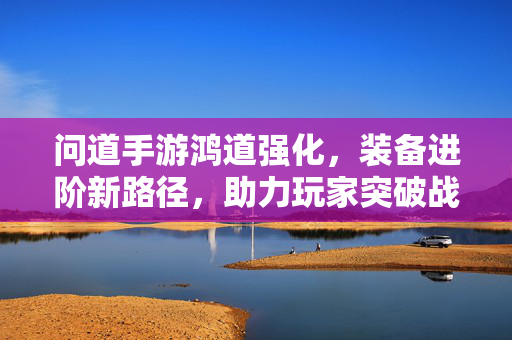 问道手游鸿道强化,装备进阶新路径,助力玩家突破战斗极限 问道手游鸿道强化,装备进阶新路径,助力玩家突破战斗极限