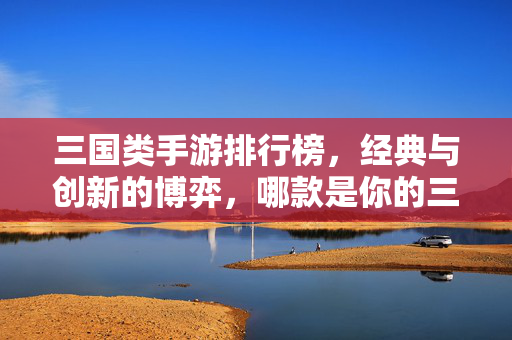 三国类手游排行榜,经典与创新的博弈,哪款是你的三国梦之选?——2024年三国题材手游深度盘点 三国类手游排行榜,经典与创新的博弈,哪款是你的三国梦之选?——2024年三国题材手游深度盘点
