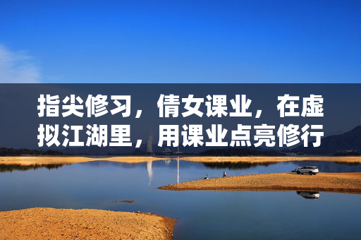 指尖修习,倩女课业,在虚拟江湖里,用课业点亮修行之路 指尖修习,倩女课业,在虚拟江湖里,用课业点亮修行之路