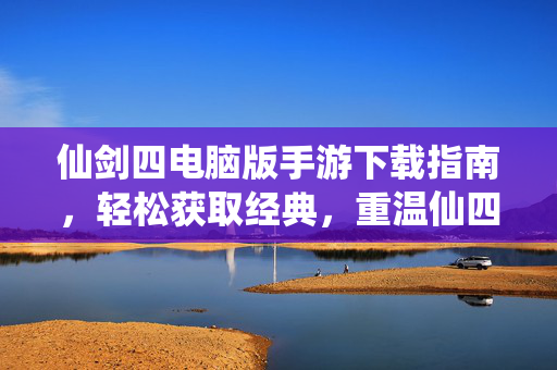 仙剑四电脑版手游下载指南,轻松获取经典,重温仙四情怀 仙剑四电脑版手游下载指南,轻松获取经典,重温仙四情怀