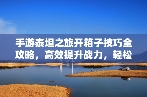 手游泰坦之旅开箱子技巧全攻略,高效提升战力,轻松解锁稀有奖励 手游泰坦之旅开箱子技巧全攻略,高效提升战力,轻松解锁稀有奖励