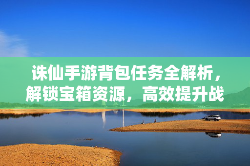 诛仙手游背包任务全解析,解锁宝箱资源,高效提升战力 诛仙手游背包任务全解析,解锁宝箱资源,高效提升战力