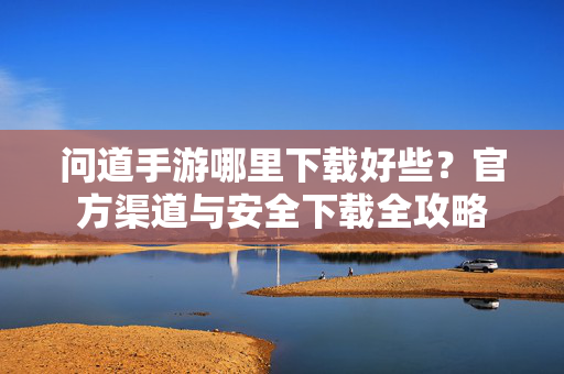 问道手游哪里下载好些?官方渠道与安全下载全攻略 问道手游哪里下载好些?官方渠道与安全下载全攻略