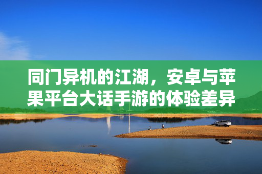 同门异机的江湖,安卓与苹果平台大话手游的体验差异与共通 同门异机的江湖,安卓与苹果平台大话手游的体验差异与共通
