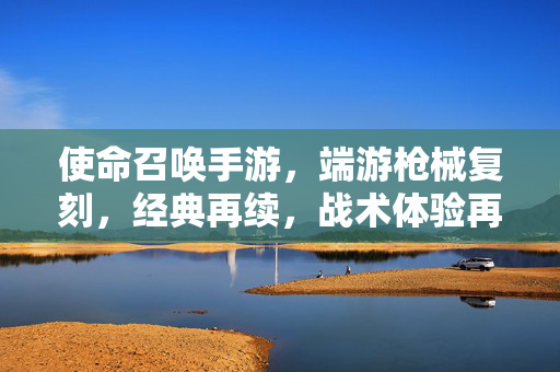 使命召唤手游,端游枪械复刻,经典再续,战术体验再升级 使命召唤手游,端游枪械复刻,经典再续,战术体验再升级