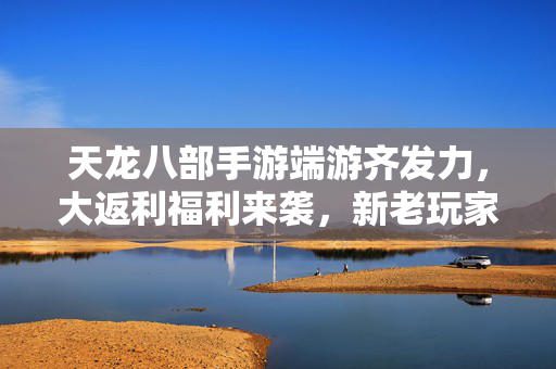 天龙八部手游端游齐发力,大返利福利来袭,新老玩家豪礼不断,畅享游戏盛宴! 天龙八部手游端游齐发力,大返利福利来袭,新老玩家豪礼不断,畅享游戏盛宴!