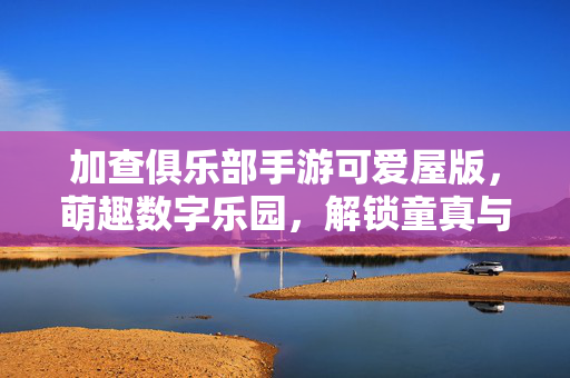 加查俱乐部手游可爱屋版,萌趣数字乐园,解锁童真与欢乐的全新体验 加查俱乐部手游可爱屋版,萌趣数字乐园,解锁童真与欢乐的全新体验