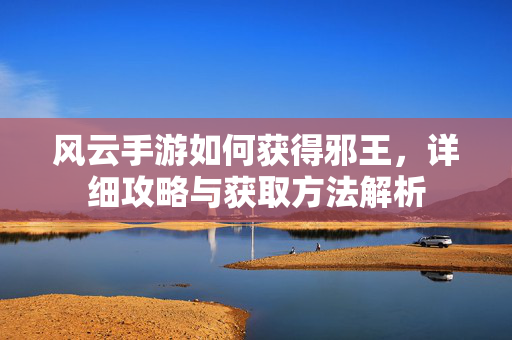 风云手游如何获得邪王,详细攻略与获取方法解析 风云手游如何获得邪王,详细攻略与获取方法解析