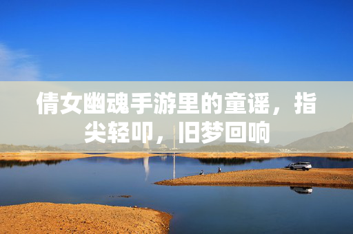 倩女幽魂手游里的童谣,指尖轻叩,旧梦回响 倩女幽魂手游里的童谣,指尖轻叩,旧梦回响