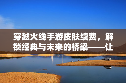 穿越火线手游皮肤续费,解锁经典与未来的桥梁——让爱不灭的皮肤体验 穿越火线手游皮肤续费,解锁经典与未来的桥梁——让爱不灭的皮肤体验