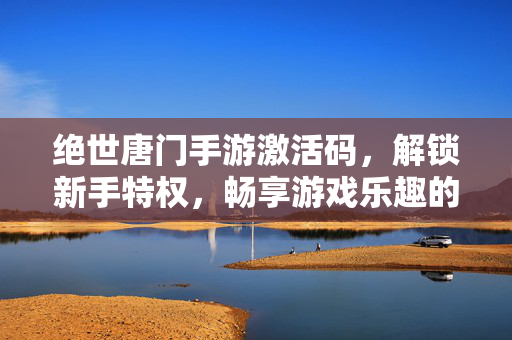绝世唐门手游激活码,解锁新手特权,畅享游戏乐趣的钥匙 绝世唐门手游激活码,解锁新手特权,畅享游戏乐趣的钥匙