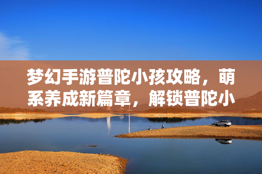 梦幻手游普陀小孩攻略,萌系养成新篇章,解锁普陀小童的无限可能 梦幻手游普陀小孩攻略,萌系养成新篇章,解锁普陀小童的无限可能