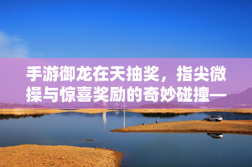 手游御龙在天抽奖,指尖微操与惊喜奖励的奇妙碰撞——玩家体验与技巧解析 手游御龙在天抽奖,指尖微操与惊喜奖励的奇妙碰撞——玩家体验与技巧解析