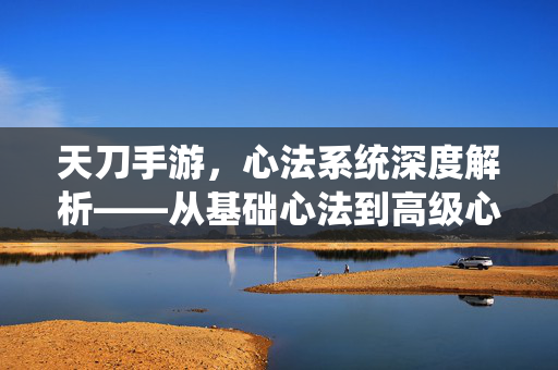 天刀手游,心法系统深度解析——从基础心法到高级心法的分解技巧与实战应用 天刀手游,心法系统深度解析——从基础心法到高级心法的分解技巧与实战应用