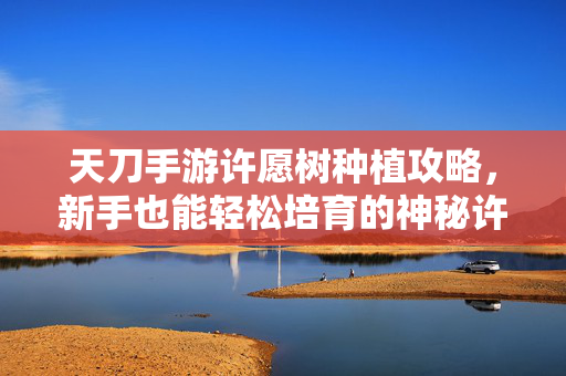 天刀手游许愿树种植攻略,新手也能轻松培育的神秘许愿树 天刀手游许愿树种植攻略,新手也能轻松培育的神秘许愿树