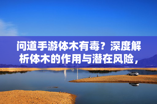 问道手游体木有毒?深度解析体木的作用与潜在风险,玩家需谨慎评估 问道手游体木有毒?深度解析体木的作用与潜在风险,玩家需谨慎评估