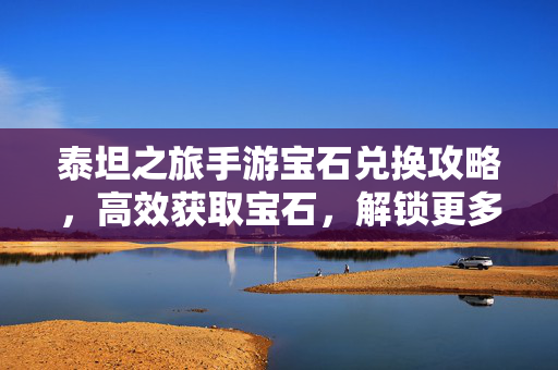 泰坦之旅手游宝石兑换攻略,高效获取宝石,解锁更多精彩内容 泰坦之旅手游宝石兑换攻略,高效获取宝石,解锁更多精彩内容
