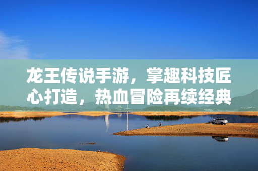 龙王传说手游,掌趣科技匠心打造,热血冒险再续经典 龙王传说手游,掌趣科技匠心打造,热血冒险再续经典