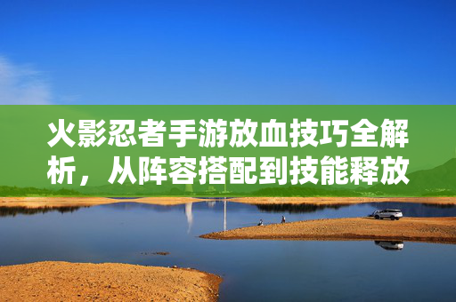 火影忍者手游放血技巧全解析,从阵容搭配到技能释放的实战指南 火影忍者手游放血技巧全解析,从阵容搭配到技能释放的实战指南