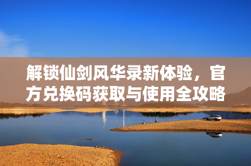 解锁仙剑风华录新体验,官方兑换码获取与使用全攻略 解锁仙剑风华录新体验,官方兑换码获取与使用全攻略