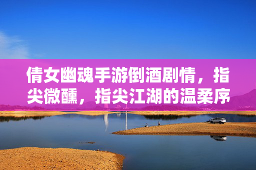 倩女幽魂手游倒酒剧情,指尖微醺,指尖江湖的温柔序章 倩女幽魂手游倒酒剧情,指尖微醺,指尖江湖的温柔序章