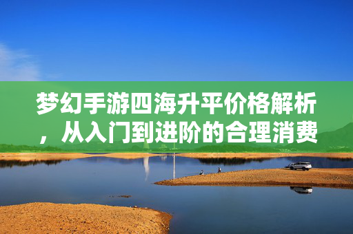 梦幻手游四海升平价格解析,从入门到进阶的合理消费指南 梦幻手游四海升平价格解析,从入门到进阶的合理消费指南