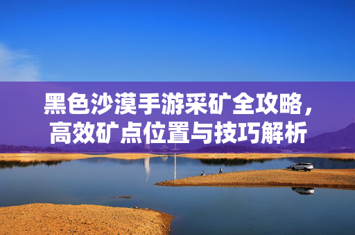 黑色沙漠手游采矿全攻略，高效矿点位置与技巧解析