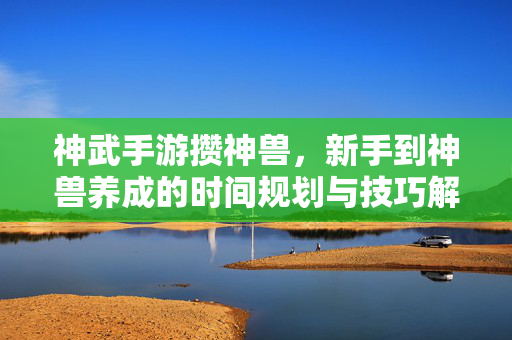 神武手游攒神兽，新手到神兽养成的时间规划与技巧解析