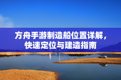方舟手游制造船位置详解，快速定位与建造指南