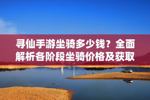寻仙手游坐骑多少钱?全面解析各阶段坐骑价格及获取方式 寻仙手游坐骑多少钱?全面解析各阶段坐骑价格及获取方式