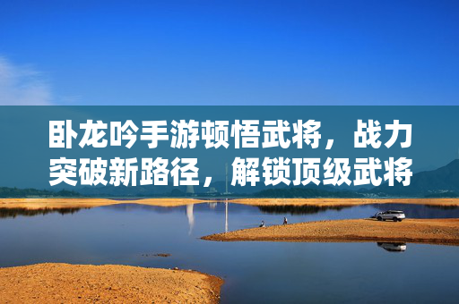 卧龙吟手游顿悟武将，战力突破新路径，解锁顶级武将潜力