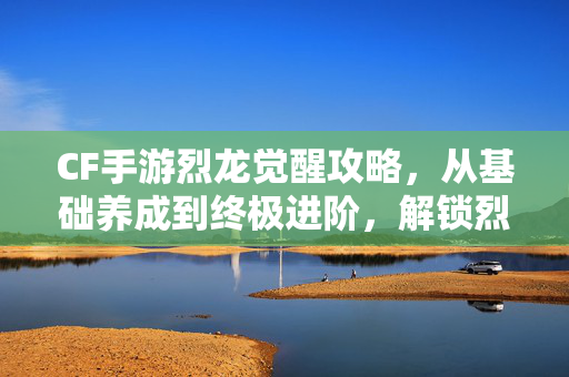 CF手游烈龙觉醒攻略，从基础养成到终极进阶，解锁烈龙最强形态的完整路径