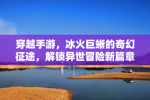 穿越手游,冰火巨蜥的奇幻征途,解锁异世冒险新篇章 穿越手游,冰火巨蜥的奇幻征途,解锁异世冒险新篇章