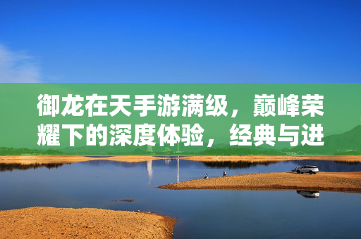 御龙在天手游满级,巅峰荣耀下的深度体验,经典与进阶的完美融合 御龙在天手游满级,巅峰荣耀下的深度体验,经典与进阶的完美融合