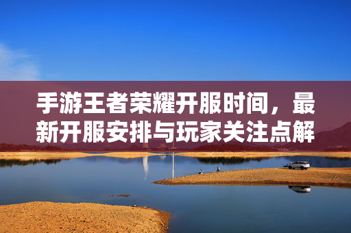 手游王者荣耀开服时间,最新开服安排与玩家关注点解析 手游王者荣耀开服时间,最新开服安排与玩家关注点解析