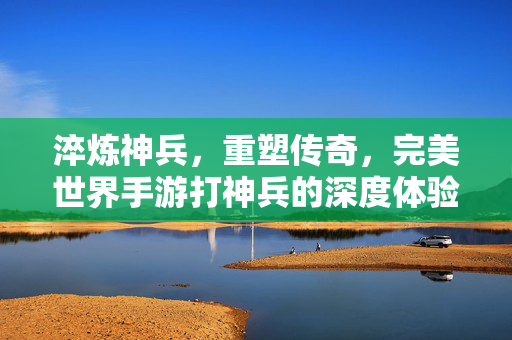 淬炼神兵,重塑传奇,完美世界手游打神兵的深度体验与技巧解析 淬炼神兵,重塑传奇,完美世界手游打神兵的深度体验与技巧解析