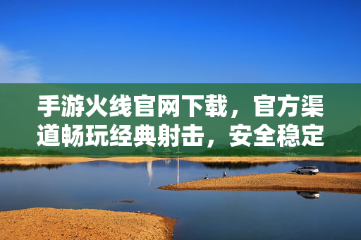 手游火线官网下载，官方渠道畅玩经典射击，安全稳定体验佳